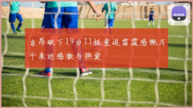 吉昂砍下19分11板重返雷霆感慨万千表达感激与热爱
