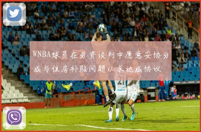 WNBA球员在劳资谈判中愿意妥协分成与住房补贴问题以求达成协议