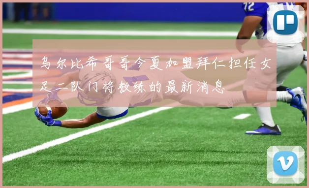 乌尔比希哥哥今夏加盟拜仁担任女足二队门将教练的最新消息