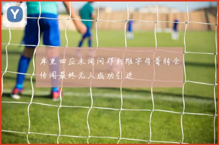 库里回应未询问邓利维字母哥转会传闻最终无人成功引进